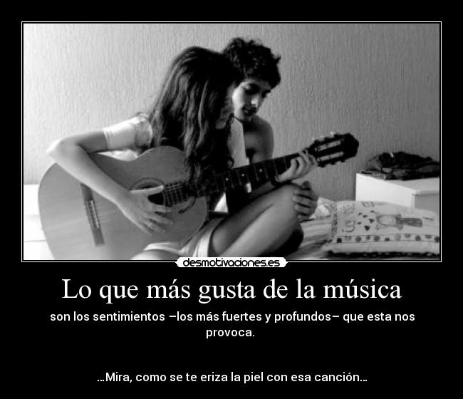Lo que más gusta de la música - son los sentimientos –los más fuertes y profundos– que esta nos provoca.
…Mira, como se te eriza la piel con esa canción…