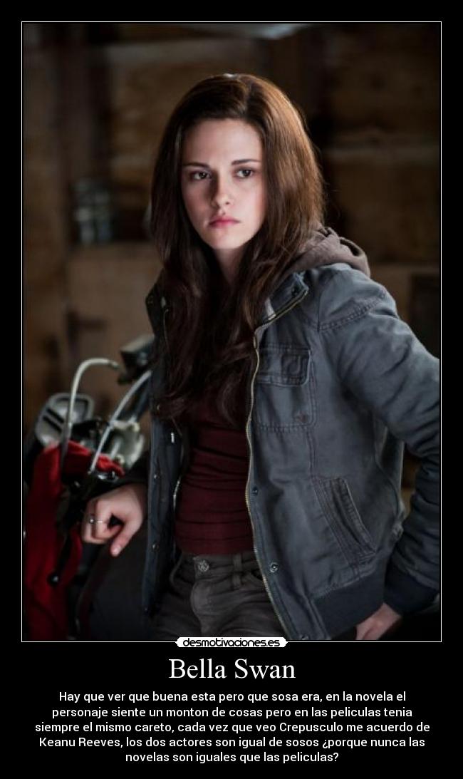 Bella Swan - Hay que ver que buena esta pero que sosa era, en la novela el
personaje siente un monton de cosas pero en las peliculas tenia
siempre el mismo careto, cada vez que veo Crepusculo me acuerdo de
Keanu Reeves, los dos actores son igual de sosos ¿porque nunca las
novelas son iguales que las peliculas?