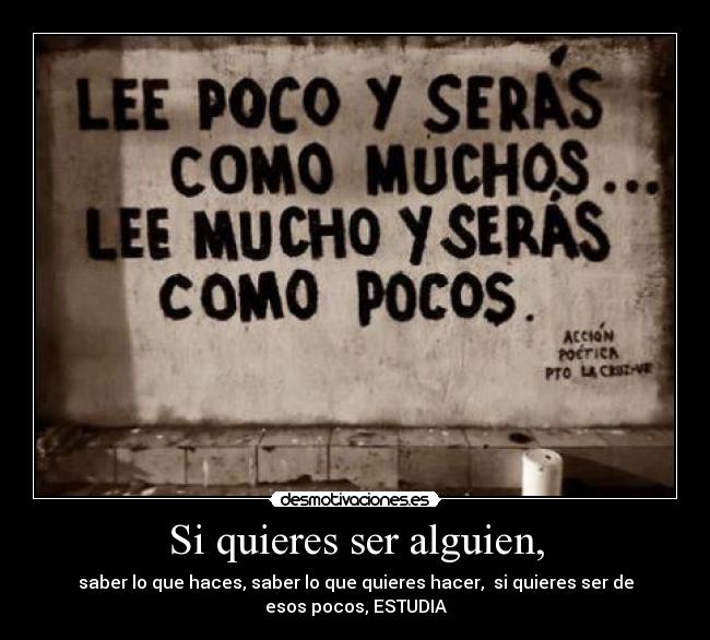 Si quieres ser alguien, - saber lo que haces, saber lo que quieres hacer, si quieres ser de
esos pocos, ESTUDIA
