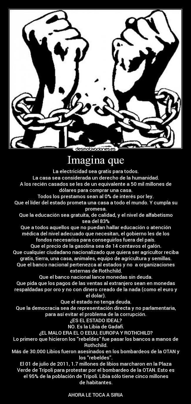 Imagina que - La electricidad sea gratis para todos.
La casa sea considerada un derecho de la humanidad.
A los recién casados se les de un equivalente a 50 mil millones de
dólares para comprar una casa.
Todos los prestamos sean al 0% de interés por ley.
Que el líder del estado prometa una casa a todo el mundo. Y cumpla su
promesa.
Que la educación sea gratuita, de calidad, y el nivel de alfabetismo
sea del 83%
Que a todos aquellos que no puedan hallar educación o atención
médica del nivel adecuado que necesitan, el gobierno les de los
fondos necesarios para conseguirlos fuera del país.
Que el precio de la gasolina sea de 14 centavos el galón.
Que cualquier ciudadano nacionalizado que quiera ser agricultor reciba
gratis, tierra, una casa, animales, equipo de agricultura y semillas.
Que el banco nacional pertenezca al estados y no  a organizaciones
externas de Rothchild.
Que el banco nacional lance monedas sin deuda.
Que pida que los pagos de las ventas al extranjero sean en monedas
respaldadas por oro y no con dinero creado de la nada (como el euro y
el dolar).
Que el estado no tenga deuda.
Que la democracia sea de representación directa y no parlamentaria,
para así evitar el problema de la corrupción.
¿ES EL ESTADO IDEAL?
NO. Es la Libia de Gadafi.
¿EL MALO ERA EL O EEUU, EUROPA Y ROTHCHILD?
Lo primero que hicieron los rebeldes fue pasar los bancos a manos de
Rothchild.
Más de 30.000 Libios fueron asesinados en los bombardeos de la OTAN y
los rebeldes.
El 01 de julio de 2011, 1.7 millones de libios marcharon en la Plaza
Verde de Trípoli para protestar por el bombardeo de la OTAN. Esto es
el 95% de la población de Trípoli. Libia sólo tiene cinco millones
de habitantes.

AHORA LE TOCA A SIRIA