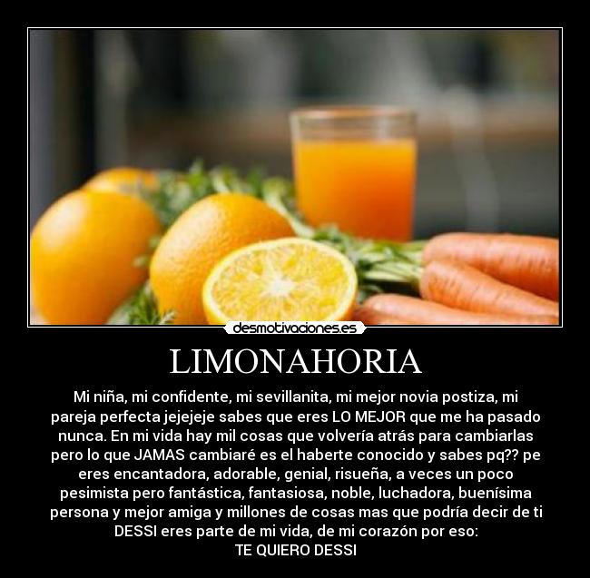 LIMONAHORIA - Mi niña, mi confidente, mi sevillanita, mi mejor novia postiza, mi
pareja perfecta jejejeje sabes que eres LO MEJOR que me ha pasado
nunca. En mi vida hay mil cosas que volvería atrás para cambiarlas
pero lo que JAMAS cambiaré es el haberte conocido y sabes pq?? pe
eres encantadora, adorable, genial, risueña, a veces un poco
pesimista pero fantástica, fantasiosa, noble, luchadora, buenísima
persona y mejor amiga y millones de cosas mas que podría decir de ti
DESSI eres parte de mi vida, de mi corazón por eso:
TE QUIERO DESSI