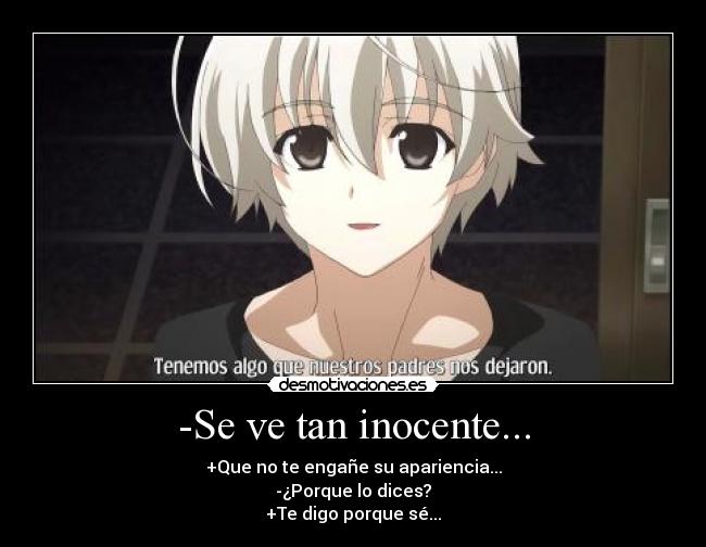 -Se ve tan inocente... - +Que no te engañe su apariencia...
-¿Porque lo dices?
+Te digo porque sé...