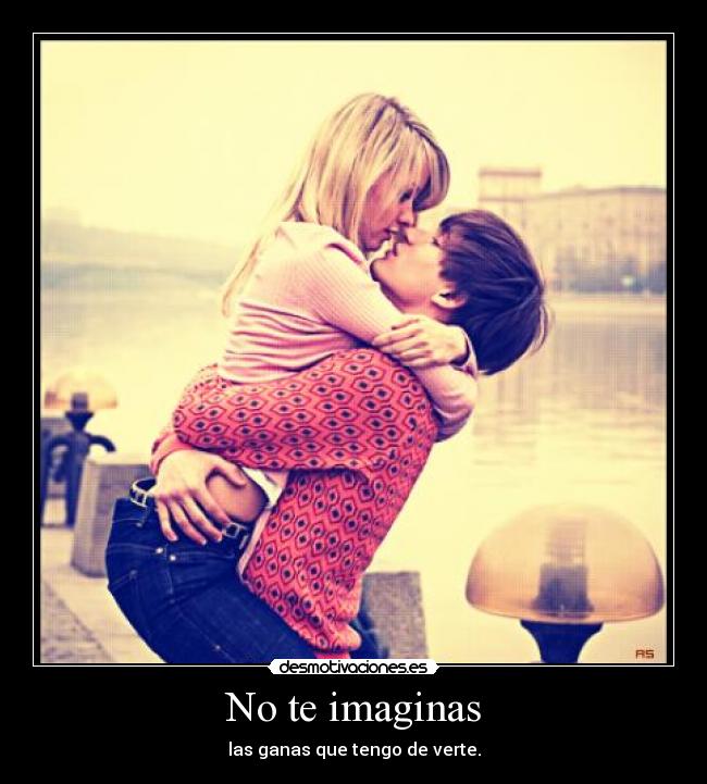 No te imaginas - las ganas que tengo de verte.