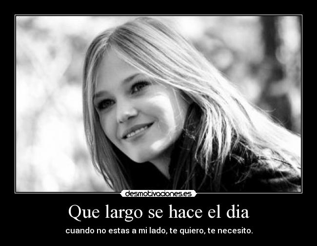 Que largo se hace el dia - cuando no estas a mi lado, te quiero, te necesito.