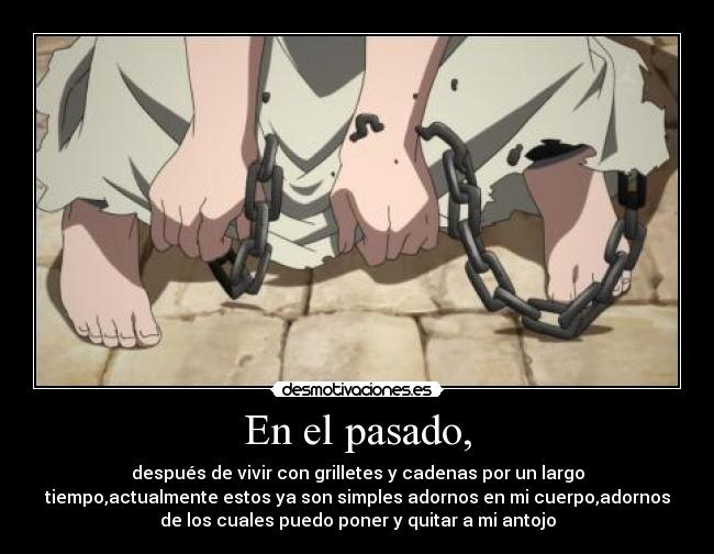 En el pasado, - después de vivir con grilletes y cadenas por un largo
tiempo,actualmente estos ya son simples adornos en mi cuerpo,adornos
de los cuales puedo poner y quitar a mi antojo