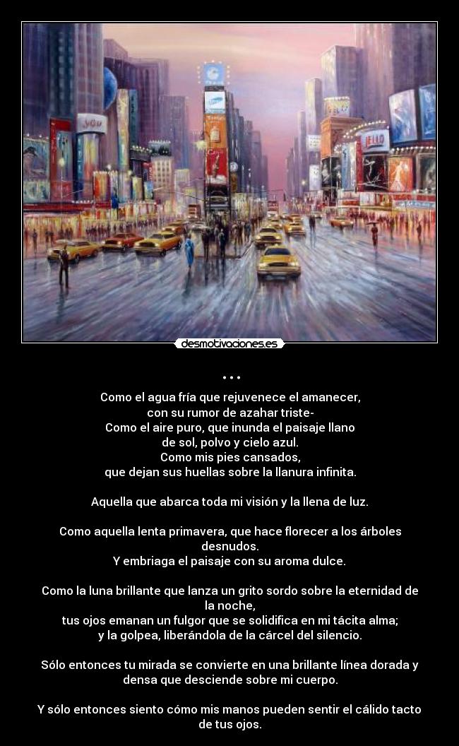 ... - Como el agua fría que rejuvenece el amanecer,
con su rumor de azahar triste-
Como el aire puro, que inunda el paisaje llano
de sol, polvo y cielo azul.
Como mis pies cansados,
que dejan sus huellas sobre la llanura infinita.

Aquella que abarca toda mi visión y la llena de luz.

Como aquella lenta primavera, que hace florecer a los árboles
desnudos.
Y embriaga el paisaje con su aroma dulce.

Como la luna brillante que lanza un grito sordo sobre la eternidad de
la noche,
tus ojos emanan un fulgor que se solidifica en mi tácita alma;
y la golpea, liberándola de la cárcel del silencio.

Sólo entonces tu mirada se convierte en una brillante línea dorada y
densa que desciende sobre mi cuerpo.

Y sólo entonces siento cómo mis manos pueden sentir el cálido tacto
de tus ojos.