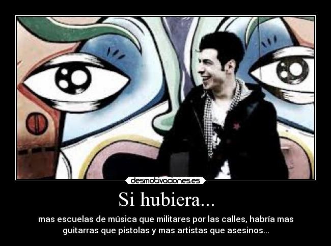 Si hubiera... - mas escuelas de música que militares por las calles, habría mas
guitarras que pistolas y mas artistas que asesinos...
