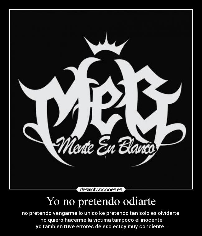 Yo no pretendo odiarte - no pretendo vengarme lo unico ke pretendo tan solo es olvidarte
no quiero hacerme la victima tampoco el inocente
yo tambien tuve errores de eso estoy muy conciente...