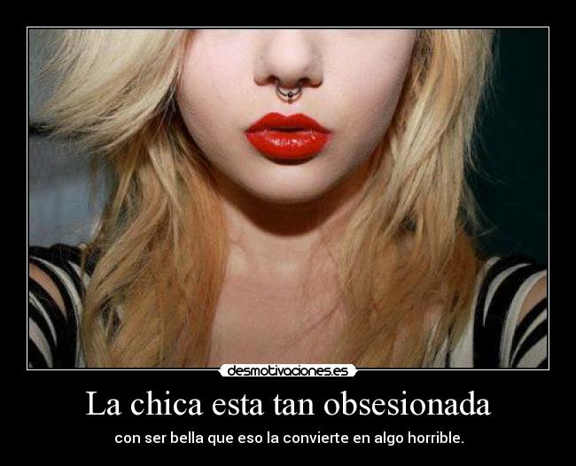 La chica esta tan obsesionada - con ser bella que eso la convierte en algo horrible.