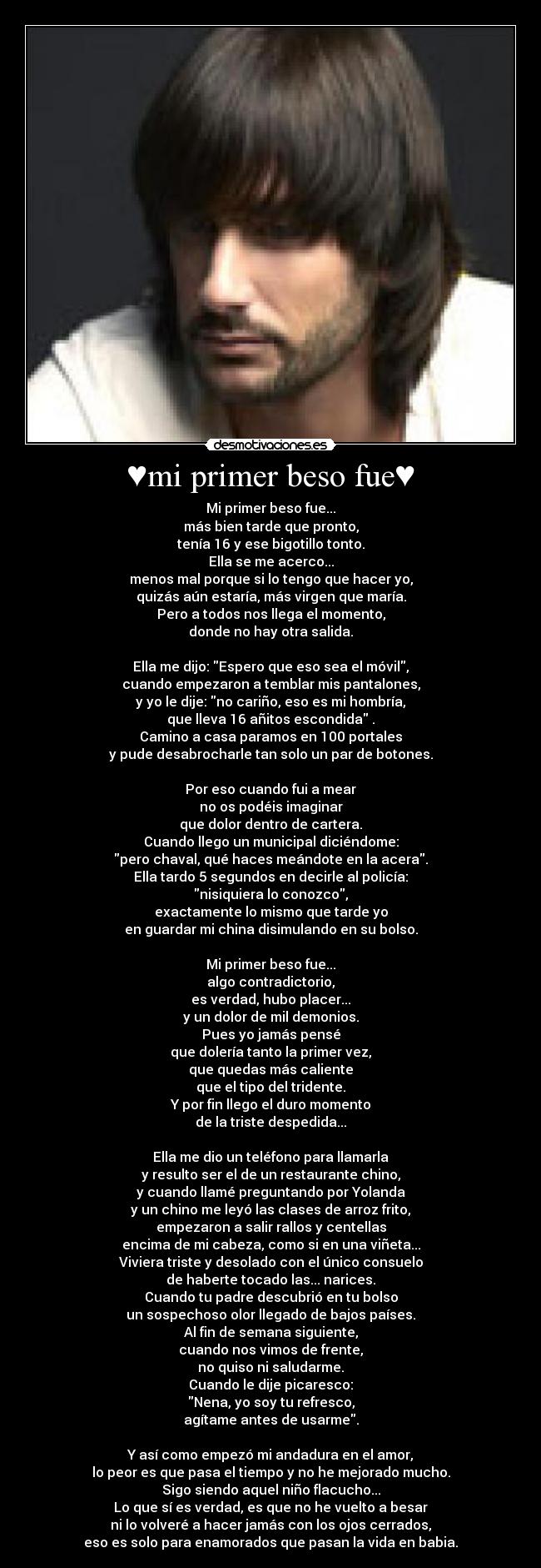 ♥mi primer beso fue♥ - Mi primer beso fue...
más bien tarde que pronto,
tenía 16 y ese bigotillo tonto.
Ella se me acerco...
menos mal porque si lo tengo que hacer yo,
quizás aún estaría, más virgen que maría.
Pero a todos nos llega el momento,
donde no hay otra salida.
Ella me dijo: Espero que eso sea el móvil,
cuando empezaron a temblar mis pantalones,
y yo le dije: no cariño, eso es mi hombría,
que lleva 16 añitos escondida .
Camino a casa paramos en 100 portales
y pude desabrocharle tan solo un par de botones.
Por eso cuando fui a mear
no os podéis imaginar
que dolor dentro de cartera.
Cuando llego un municipal diciéndome:
pero chaval, qué haces meándote en la acera.
Ella tardo 5 segundos en decirle al policía:
nisiquiera lo conozco,
exactamente lo mismo que tarde yo
en guardar mi china disimulando en su bolso.
Mi primer beso fue...
algo contradictorio,
es verdad, hubo placer...
y un dolor de mil demonios.
Pues yo jamás pensé
que dolería tanto la primer vez,
que quedas más caliente
que el tipo del tridente.
Y por fin llego el duro momento
de la triste despedida...
Ella me dio un teléfono para llamarla
y resulto ser el de un restaurante chino,
y cuando llamé preguntando por Yolanda
y un chino me leyó las clases de arroz frito,
empezaron a salir rallos y centellas
encima de mi cabeza, como si en una viñeta...
Viviera triste y desolado con el único consuelo
de haberte tocado las... narices.
Cuando tu padre descubrió en tu bolso
un sospechoso olor llegado de bajos países.
Al fin de semana siguiente,
cuando nos vimos de frente,
no quiso ni saludarme.
Cuando le dije picaresco:
Nena, yo soy tu refresco,
agítame antes de usarme.
Y así como empezó mi andadura en el amor,
lo peor es que pasa el tiempo y no he mejorado mucho.
Sigo siendo aquel niño flacucho...
Lo que sí es verdad, es que no he vuelto a besar
ni lo volveré a hacer jamás con los ojos cerrados,
eso es solo para enamorados que pasan la vida en babia.