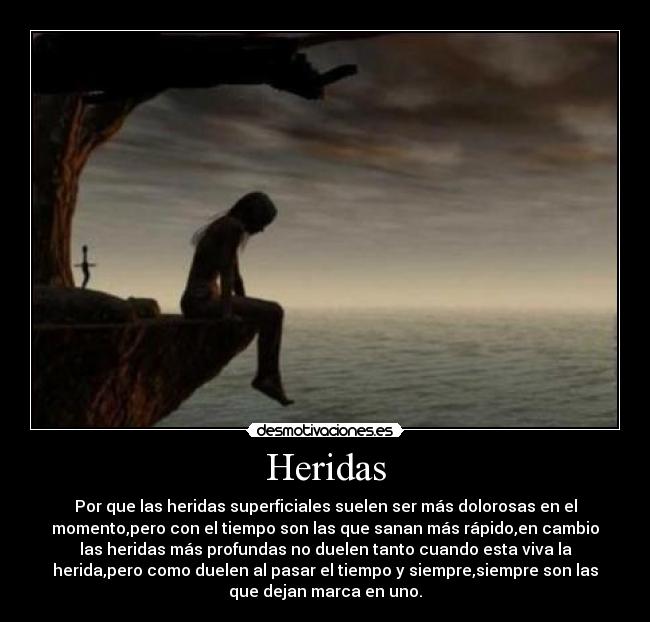 Heridas - Por que las heridas superficiales suelen ser más dolorosas en el
momento,pero con el tiempo son las que sanan más rápido,en cambio
las heridas más profundas no duelen tanto cuando esta viva la
herida,pero como duelen al pasar el tiempo y siempre,siempre son las
que dejan marca en uno.