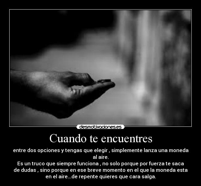 Cuando te encuentres - entre dos opciones y tengas que elegir , simplemente lanza una moneda
al aire.
Es un truco que siempre funciona , no solo porque por fuerza te saca
de dudas , sino porque en ese breve momento en el que la moneda esta
en el aire...de repente quieres que cara salga.