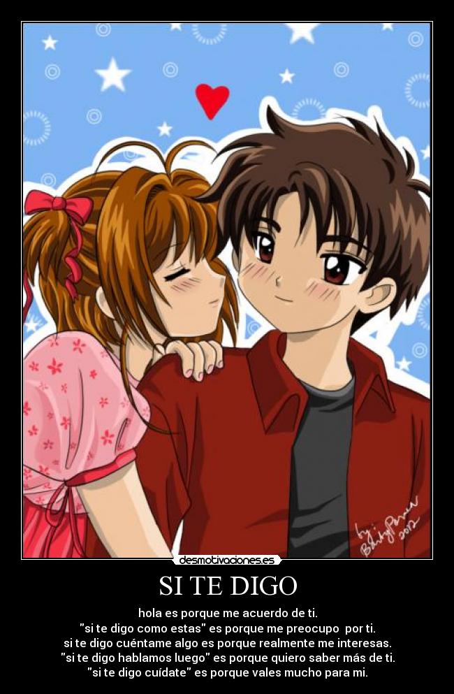 SI TE DIGO - hola es porque me acuerdo de ti.
si te digo como estas es porque me preocupo por ti.
si te digo cuéntame algo es porque realmente me interesas.
si te digo hablamos luego es porque quiero saber más de ti.
si te digo cuídate es porque vales mucho para mi.