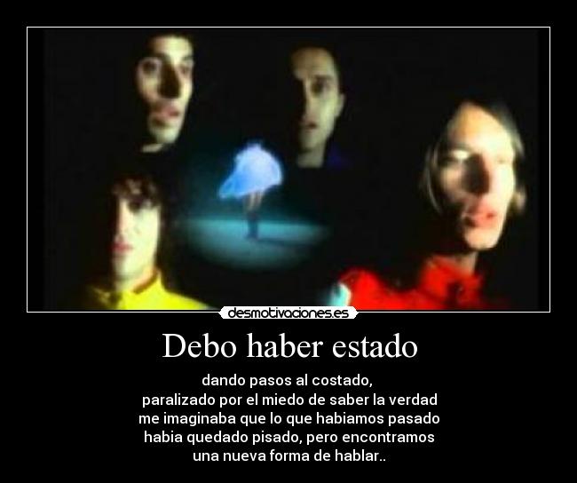 Debo haber estado - dando pasos al costado, 
paralizado por el miedo de saber la verdad
me imaginaba que lo que habiamos pasado
habia quedado pisado, pero encontramos
una nueva forma de hablar..