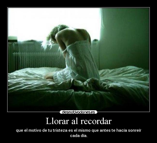 Llorar al recordar - que el motivo de tu tristeza es el mismo que antes te hacía sonreír cada día.