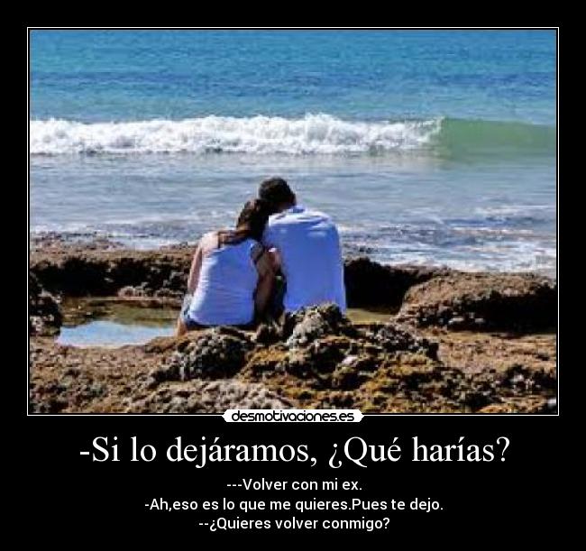 -Si lo dejáramos, ¿Qué harías? - ---Volver con mi ex.
-Ah,eso es lo que me quieres.Pues te dejo.
--¿Quieres volver conmigo?