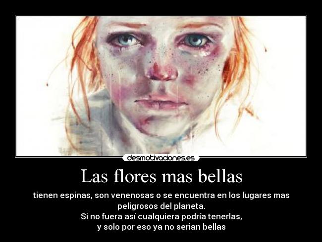Las flores mas bellas - tienen espinas, son venenosas o se encuentra en los lugares mas
peligrosos del planeta.
Si no fuera así cualquiera podría tenerlas,
y solo por eso ya no serian bellas