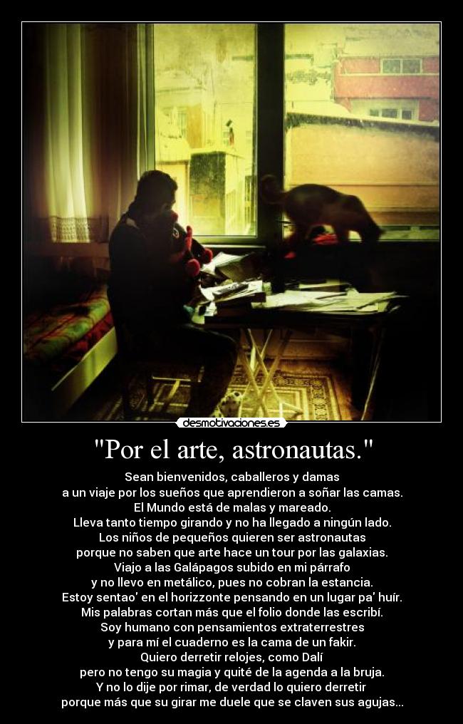 Por el arte, astronautas. - Sean bienvenidos, caballeros y damas
a un viaje por los sueños que aprendieron a soñar las camas.
El Mundo está de malas y mareado.
Lleva tanto tiempo girando y no ha llegado a ningún lado.
Los niños de pequeños quieren ser astronautas
porque no saben que arte hace un tour por las galaxias.
Viajo a las Galápagos subido en mi párrafo
y no llevo en metálico, pues no cobran la estancia.
Estoy sentao en el horizzonte pensando en un lugar pa huír.
Mis palabras cortan más que el folio donde las escribí.
Soy humano con pensamientos extraterrestres
y para mí el cuaderno es la cama de un fakir.
Quiero derretir relojes, como Dalí
pero no tengo su magia y quité de la agenda a la bruja.
Y no lo dije por rimar, de verdad lo quiero derretir
porque más que su girar me duele que se claven sus agujas...