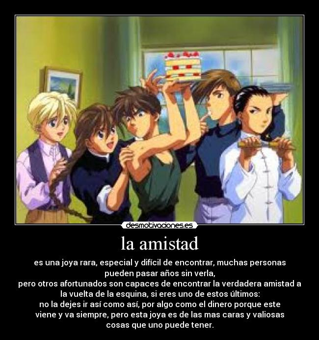 la amistad - es una joya rara, especial y difícil de encontrar, muchas personas
pueden pasar años sin verla,
pero otros afortunados son capaces de encontrar la verdadera amistad a
la vuelta de la esquina, si eres uno de estos últimos:
no la dejes ir así como así, por algo como el dinero porque este
viene y va siempre, pero esta joya es de las mas caras y valiosas
cosas que uno puede tener.