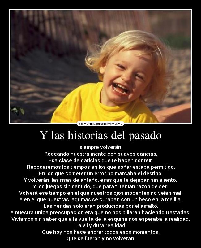 Y las historias del pasado - siempre volverán.
Rodeando nuestra mente con suaves caricias,
Esa clase de caricias que te hacen sonreír.
Recodaremos los tiempos en los que soñar estaba permitido,
En los que cometer un error no marcaba el destino.
Y volverán las risas de antaño, esas que te dejaban sin aliento.
Y los juegos sin sentido, que para ti tenían razón de ser.
Volverá ese tiempo en el que nuestros ojos inocentes no veían mal.
Y en el que nuestras lágrimas se curaban con un beso en la mejilla.
Las heridas solo eran producidas por el asfalto.
Y nuestra única preocupación era que no nos pillaran haciendo trastadas.
Vivíamos sin saber que a la vuelta de la esquina nos esperaba la realidad.
La vil y dura realidad.
Que hoy nos hace añorar todos esos momentos,
Que se fueron y no volverán.