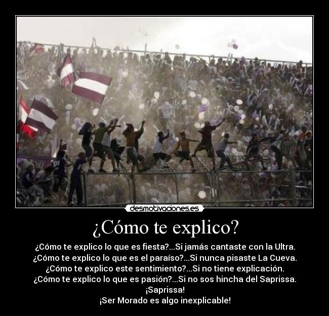 ¿Cómo te explico? - ¿Cómo te explico lo que es fiesta?...Si jamás cantaste con la Ultra.
¿Cómo te explico lo que es el paraíso?...Si nunca pisaste La Cueva.
¿Cómo te explico este sentimiento?...Si no tiene explicación.
¿Cómo te explico lo que es pasión?...Si no sos hincha del Saprissa.
¡Saprissa!
¡Ser Morado es algo inexplicable!