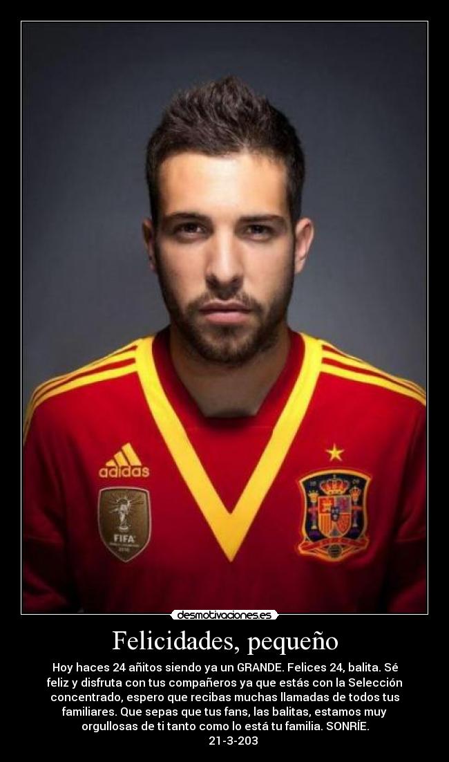 Felicidades, pequeño - Hoy haces 24 añitos siendo ya un GRANDE. Felices 24, balita. Sé
feliz y disfruta con tus compañeros ya que estás con la Selección
concentrado, espero que recibas muchas llamadas de todos tus
familiares. Que sepas que tus fans, las balitas, estamos muy
orgullosas de ti tanto como lo está tu familia. SONRÍE.
      21-3-203