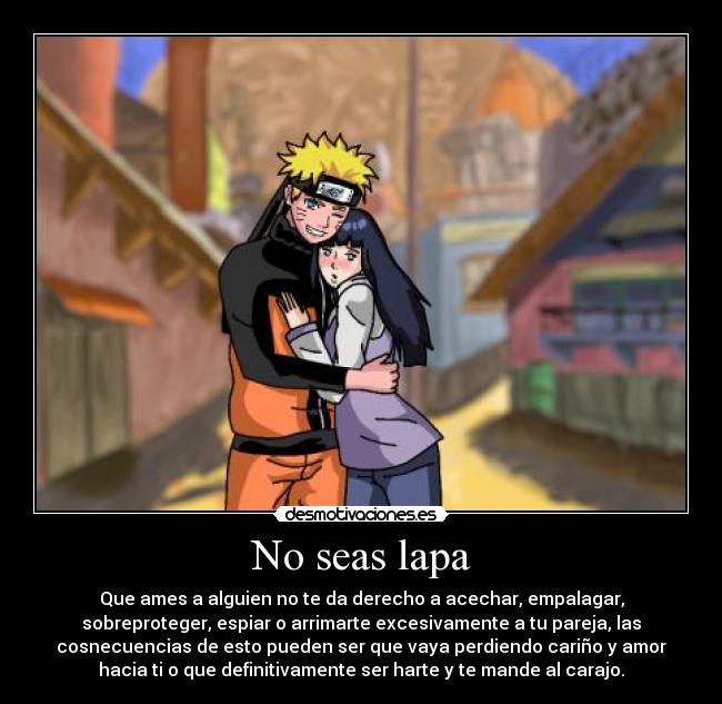 No seas lapa - Que ames a alguien no te da derecho a acechar, empalagar,
sobreproteger, espiar o arrimarte excesivamente a tu pareja, las
cosnecuencias de esto pueden ser que vaya perdiendo cariño y amor
hacia ti o que definitivamente ser harte y te mande al carajo.