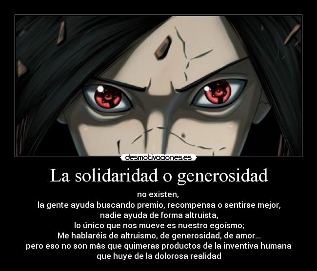 La solidaridad o generosidad - no existen,
la gente ayuda buscando premio, recompensa o sentirse mejor,
nadie ayuda de forma altruista,
lo único que nos mueve es nuestro egoísmo;
Me hablaréis de altruismo, de generosidad, de amor...
pero eso no son más que quimeras productos de la inventiva humana
que huye de la dolorosa realidad