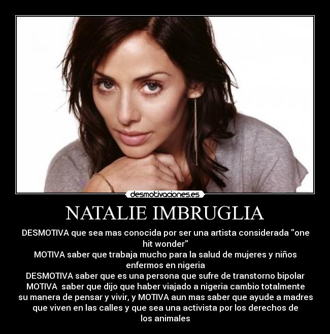 NATALIE IMBRUGLIA - DESMOTIVA que sea mas conocida por ser una artista considerada one
hit wonder
MOTIVA saber que trabaja mucho para la salud de mujeres y niños
enfermos en nigeria
DESMOTIVA saber que es una persona que sufre de transtorno bipolar
MOTIVA saber que dijo que haber viajado a nigeria cambio totalmente
su manera de pensar y vivir, y MOTIVA aun mas saber que ayude a madres
que viven en las calles y que sea una activista por los derechos de
los animales