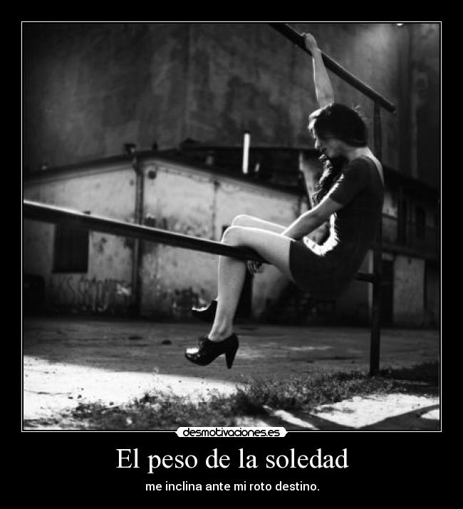 El peso de la soledad - me inclina ante mi roto destino.