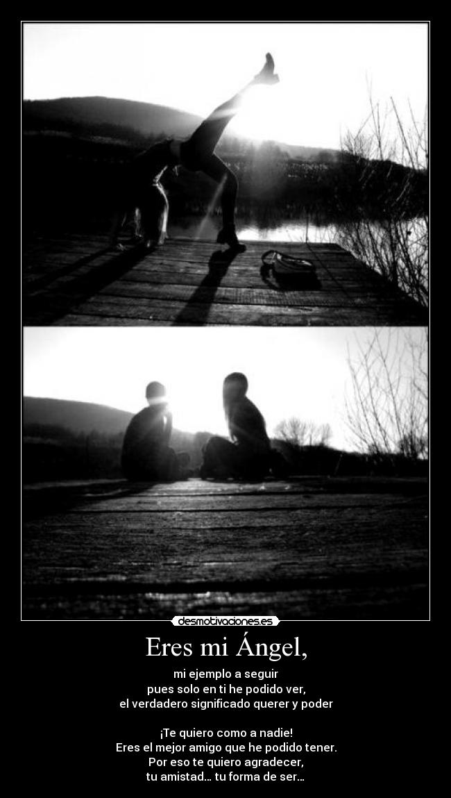 Eres mi Ángel, - mi ejemplo a seguir
pues solo en ti he podido ver,
el verdadero significado querer y poder
¡Te quiero como a nadie!
Eres el mejor amigo que he podido tener.
Por eso te quiero agradecer,
tu amistad… tu forma de ser…