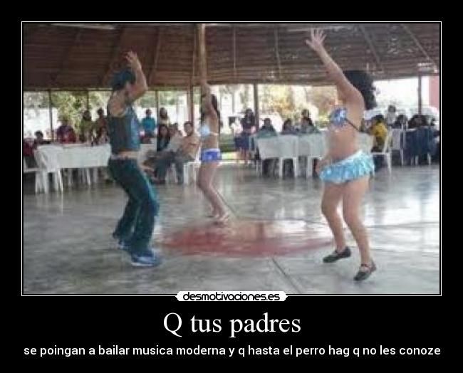 Q tus padres - se poingan a bailar musica moderna y q hasta el perro hag q no les conoze