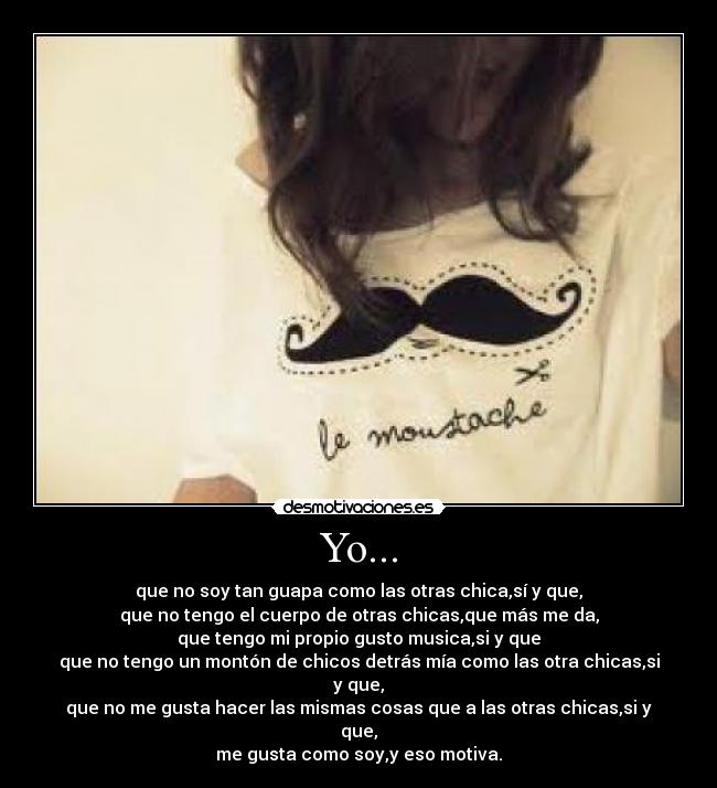 Yo... - que no soy tan guapa como las otras chica,sí y que,
que no tengo el cuerpo de otras chicas,que más me da,
que tengo mi propio gusto musica,si y que
que no tengo un montón de chicos detrás mía como las otra chicas,si y que,
que no me gusta hacer las mismas cosas que a las otras chicas,si y que,
me gusta como soy,y eso motiva.