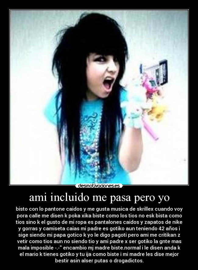 ami incluido me pasa pero yo - bisto con lo pantone caidos y me gusta musica de skrillex cuando voy
pora calle me disen k poka xika biste como los tios no esk bista como
tios sino k el gusto de mi ropa es pantalones caidos y zapatos de nike
y gorras y camiseta caias mi padre es gotiko aun teniendo 42 años i
sige siendo mi papa gotico k yo le digo pagoti pero ami me critikan z
vetir como tios aun no siendo tio y ami padre x ser gotiko la gnte mas
mala imposible -.- encambio mj madre biste.normal i le disen anda k
el mario k tienes gotiko y tu ija como biste i mi madre les dise mejor
bestir asin alser putas o drogadictos.