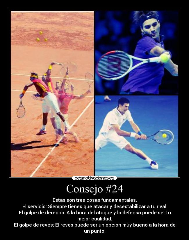Consejo #24 - Estas son tres cosas fundamentales.
El servicio: Siempre tienes que atacar y desestabilizar a tu rival.
El golpe de derecha: A la hora del ataque y la defensa puede ser tu mejor cualidad.
El golpe de reves: El reves puede ser un opcion muy bueno a la hora de un punto.
