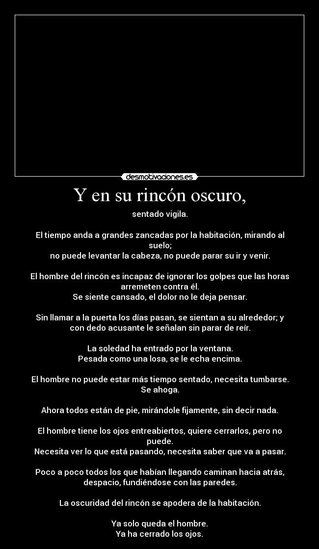 Y en su rincón oscuro, - sentado vigila.
El tiempo anda a grandes zancadas por la habitación, mirando al
suelo;
no puede levantar la cabeza, no puede parar su ir y venir.
El hombre del rincón es incapaz de ignorar los golpes que las horas
arremeten contra él.
Se siente cansado, el dolor no le deja pensar.
Sin llamar a la puerta los días pasan, se sientan a su alrededor; y
con dedo acusante le señalan sin parar de reír.
La soledad ha entrado por la ventana.
Pesada como una losa, se le echa encima.
El hombre no puede estar más tiempo sentado, necesita tumbarse.
Se ahoga.
Ahora todos están de pie, mirándole fijamente, sin decir nada.
El hombre tiene los ojos entreabiertos, quiere cerrarlos, pero no
puede.
Necesita ver lo que está pasando, necesita saber que va a pasar.
Poco a poco todos los que habían llegando caminan hacia atrás,
despacio, fundiéndose con las paredes.
La oscuridad del rincón se apodera de la habitación.
Ya solo queda el hombre.
Ya ha cerrado los ojos.