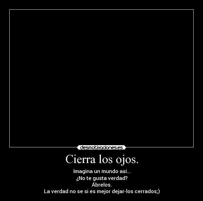 Cierra los ojos. - Imagina un mundo así...
¿No te gusta verdad?
Ábrelos.
La verdad no se si es mejor dejar-los cerrados;)