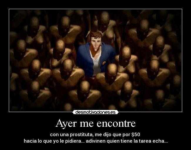 Ayer me encontre - con una prostituta, me dijo que por $50
hacia lo que yo le pidiera... adivinen quien tiene la tarea echa...