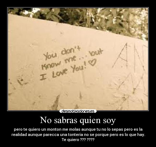 No sabras quien soy - pero te quiero un monton me molas aunque tu no lo sepas pero es la
realidad aunque parecca una tonteria no se porque pero es lo que hay.
Te quiero ??? ????