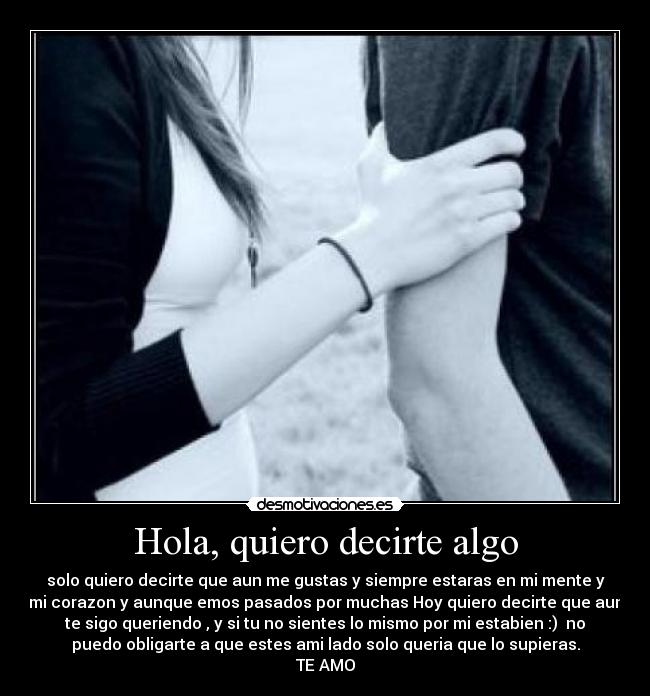 Hola, quiero decirte algo - solo quiero decirte que aun me gustas y siempre estaras en mi mente y
mi corazon y aunque emos pasados por muchas Hoy quiero decirte que aun
te sigo queriendo , y si tu no sientes lo mismo por mi estabien :)  no
puedo obligarte a que estes ami lado solo queria que lo supieras.
TE AMO