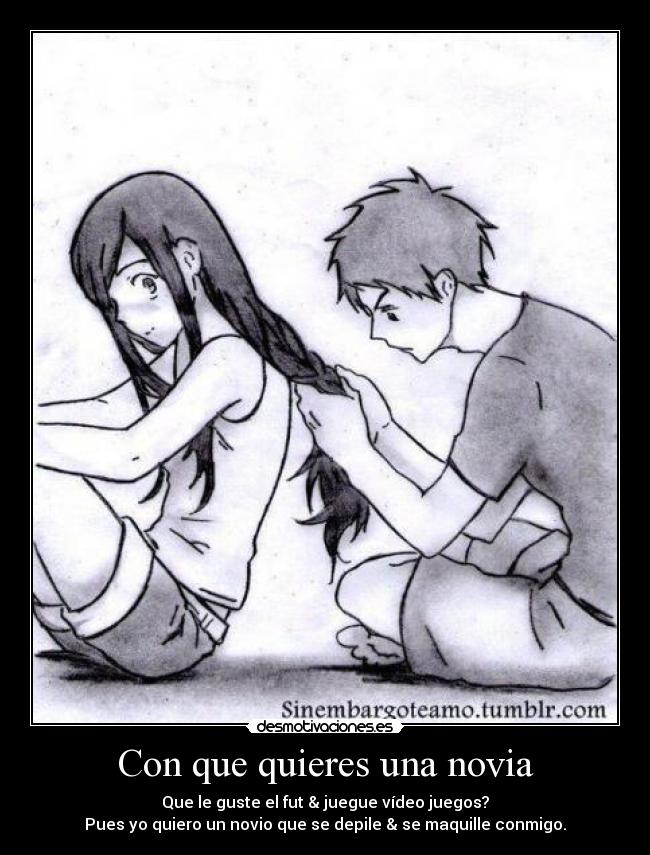 Con que quieres una novia - Que le guste el fut & juegue vídeo juegos?
Pues yo quiero un novio que se depile & se maquille conmigo.