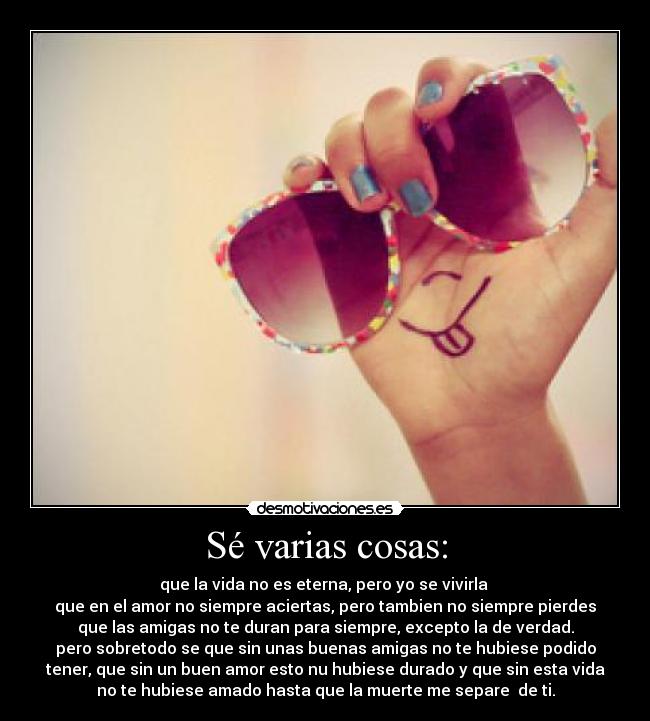 Sé varias cosas: - que la vida no es eterna, pero yo se vivirla 
que en el amor no siempre aciertas, pero tambien no siempre pierdes
que las amigas no te duran para siempre, excepto la de verdad.
pero sobretodo se que sin unas buenas amigas no te hubiese podido
tener, que sin un buen amor esto nu hubiese durado y que sin esta vida
no te hubiese amado hasta que la muerte me separe  de ti.