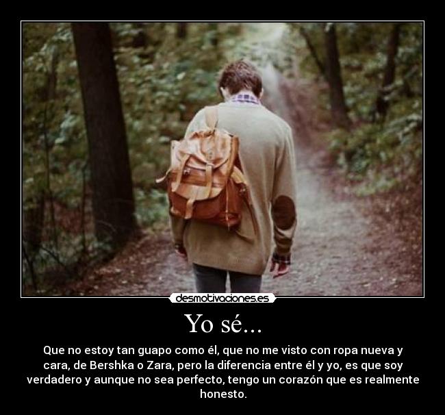 Yo sé... - Que no estoy tan guapo como él, que no me visto con ropa nueva y
cara, de Bershka o Zara, pero la diferencia entre él y yo, es que soy
verdadero y aunque no sea perfecto, tengo un corazón que es realmente
honesto.