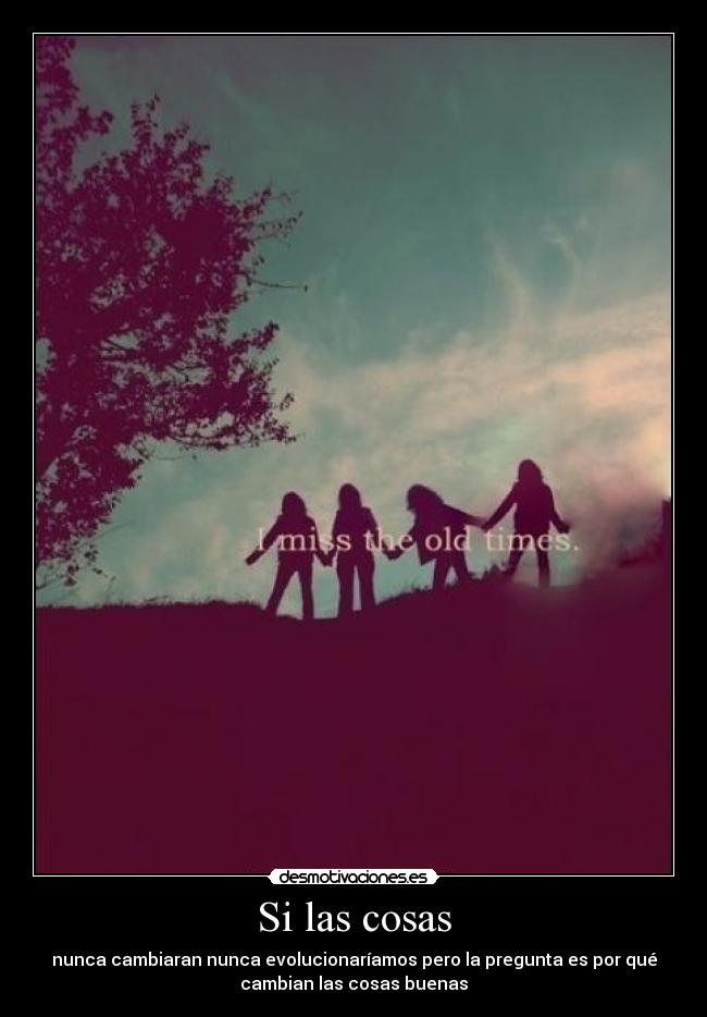 Si las cosas - nunca cambiaran nunca evolucionaríamos pero la pregunta es por qué
cambian las cosas buenas