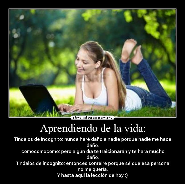 Aprendiendo de la vida: - Tindalos de incognito: nunca haré daño a nadie porque nadie me hace daño.
comocomocomo: pero algún día te traicionarán y te hará mucho daño.
Tindalos de incognito: entonces sonreiré porque sé que esa persona no me quería.
Y hasta aquí la lección de hoy :)