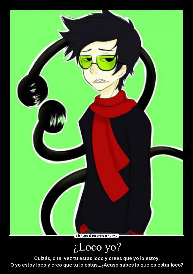 ¿Loco yo? - Quizás, o tal vez tu estas loco y crees que yo lo estoy.
O yo estoy loco y creo que tu lo estas...¿Acaso sabes lo que es estar loco?