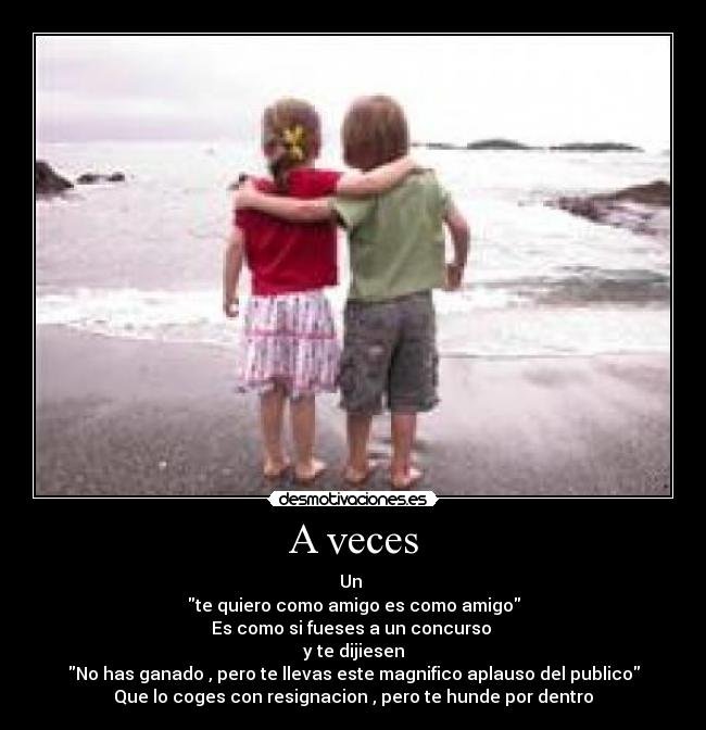 A veces - Un 
te quiero como amigo es como amigo
Es como si fueses a un concurso 
y te dijiesen
No has ganado , pero te llevas este magnifico aplauso del publico
Que lo coges con resignacion , pero te hunde por dentro