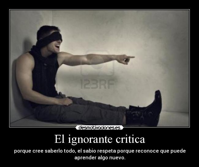 El ignorante critica - porque cree saberlo todo, el sabio respeta porque reconoce que puede
aprender algo nuevo.