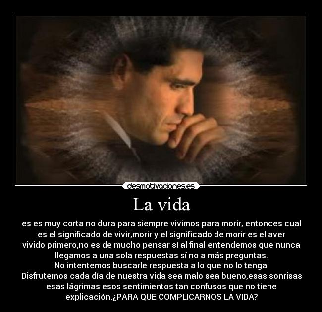 La vida - es es muy corta no dura para siempre vivimos para morir, entonces cual
es el significado de vivir,morir y el significado de morir es el aver
vivido primero,no es de mucho pensar sí al final entendemos que nunca
llegamos a una sola respuestas sí no a más preguntas.
No intentemos buscarle respuesta a lo que no lo tenga.
Disfrutemos cada día de nuestra vida sea malo sea bueno,esas sonrisas
esas lágrimas esos sentimientos tan confusos que no tiene
explicación.¿PARA QUE COMPLICARNOS LA VIDA?