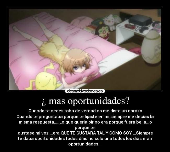 ¿ mas oportunidades? - Cuando te necesitaba de verdad no me diste un abrazo
Cuando te preguntaba porque te fijaste en mi siempre me decías la
misma respuesta.....Lo que queria oir no era porque fuera bella...o
porque te 
gustase mi voz ...era QUE TE GUSTARA TAL Y COMO SOY ...Siempre
te daba oportunidades todos días no solo una todos los días eran
oportunidades....